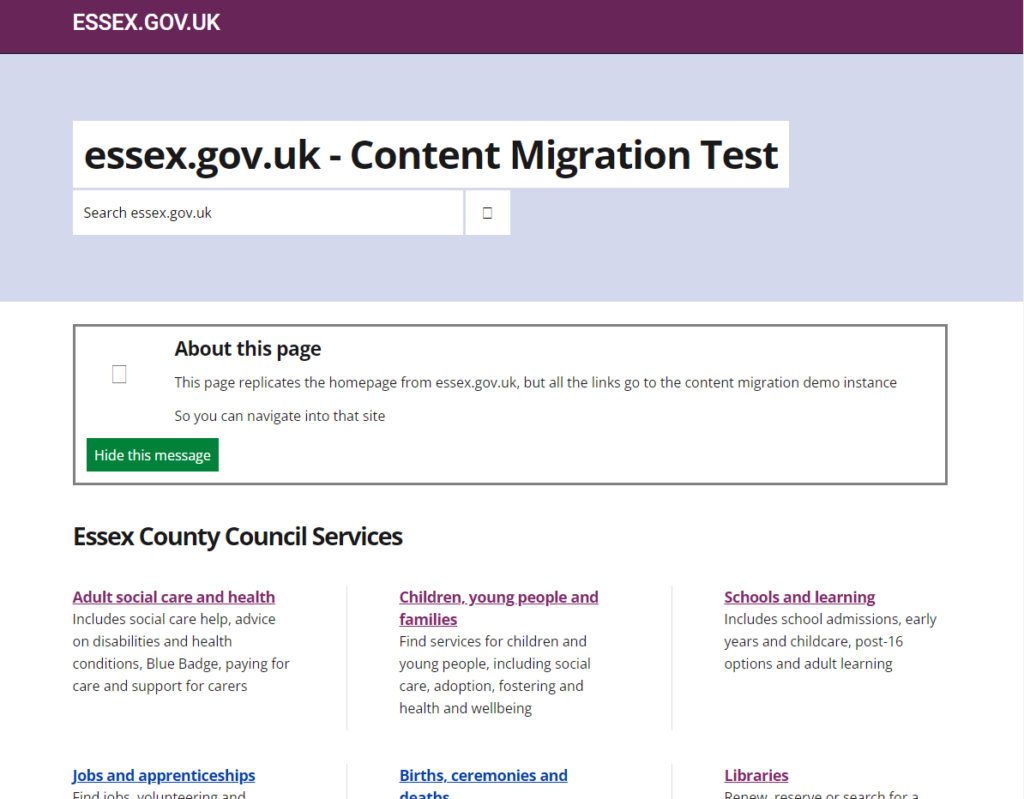 Looks like essex.gov.uk website. Heading reads "essex.gov.uk - Content Migration Test". "About this page" section says "This page replicates the homepage from essex.gov.uk, but all the links go to the content migration demo instance. So you can navigate into that site" Below that there is the "Essex County Council Services" section, which includes: Adult social care and health. Includes social care help, advice on disabilities and health conditions, Blue Badge, paying for care and support for carers. Children, young people and families. Find services for children and young people, including social care, adoption, fostering and health and wellbeing. Schools and learning. Includes school admissions, early years and childcare, post-16 options and adult learning